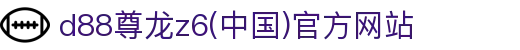 d88尊龙z6(中国区)有限公司官方网站-Official website